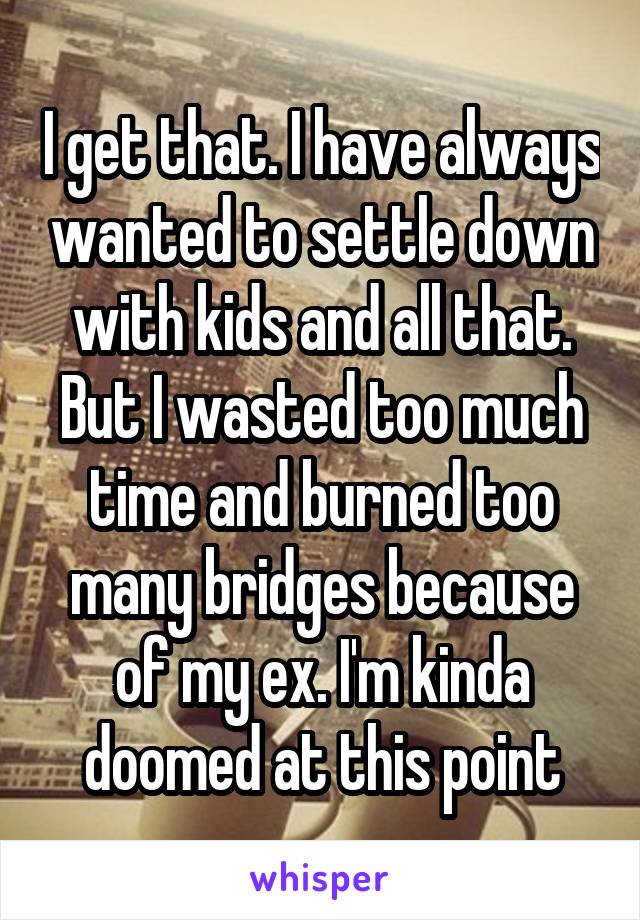 I get that. I have always wanted to settle down with kids and all that. But I wasted too much time and burned too many bridges because of my ex. I'm kinda doomed at this point