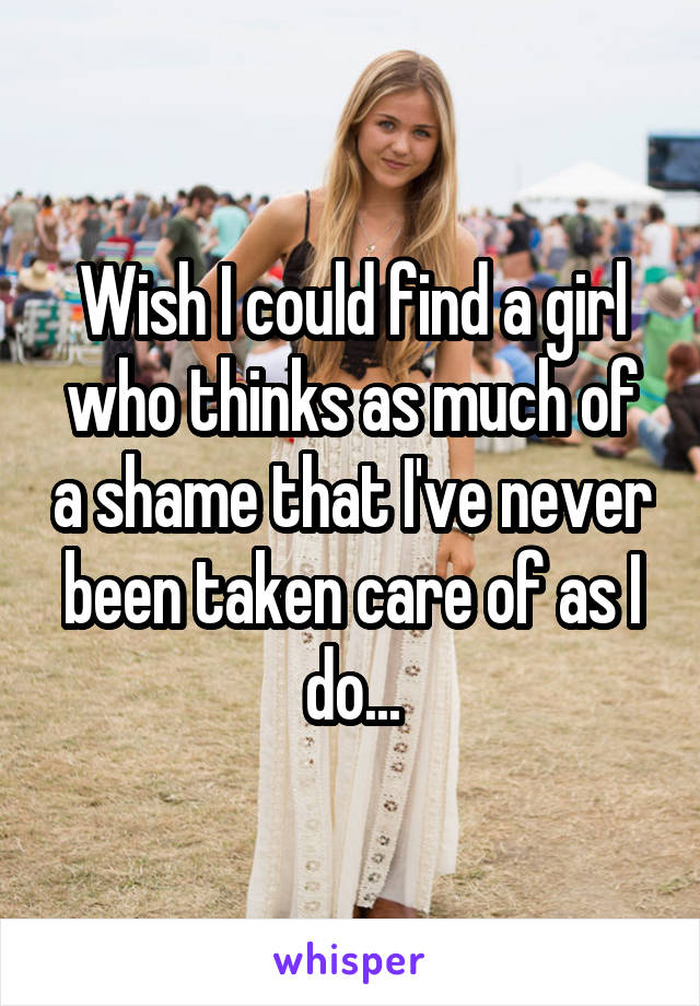 Wish I could find a girl who thinks as much of a shame that I've never been taken care of as I do...