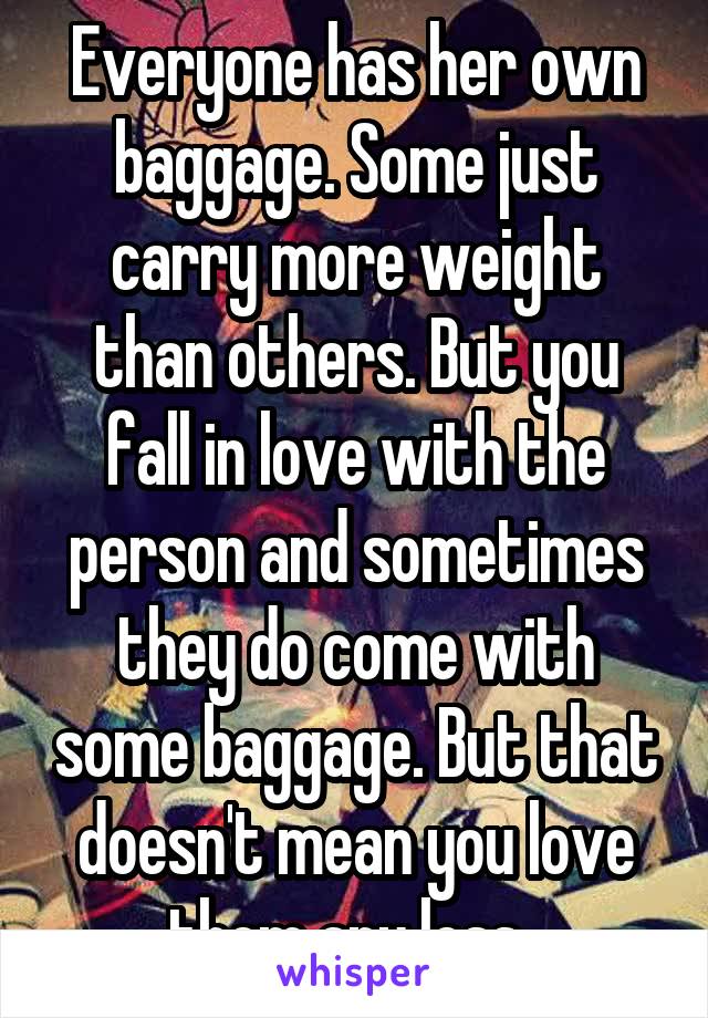 Everyone has her own baggage. Some just carry more weight than others. But you fall in love with the person and sometimes they do come with some baggage. But that doesn't mean you love them any less. 