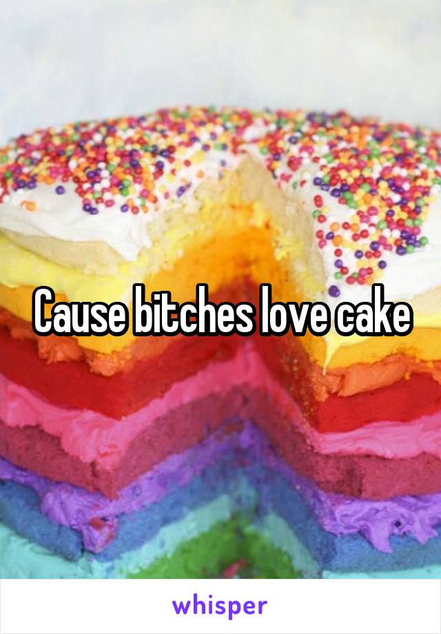 Cause bitches love cake