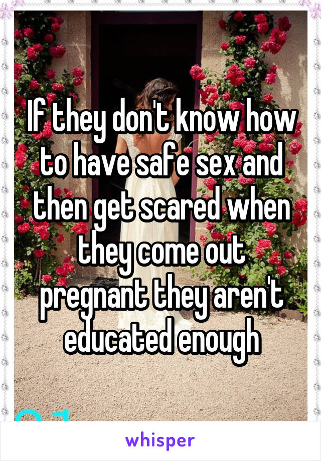 If they don't know how to have safe sex and then get scared when they come out pregnant they aren't educated enough