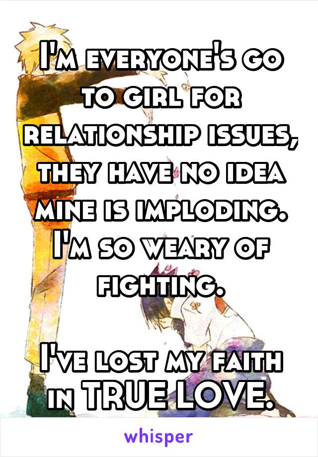 I'm everyone's go to girl for relationship issues, they have no idea mine is imploding. I'm so weary of fighting.

I've lost my faith in TRUE LOVE.