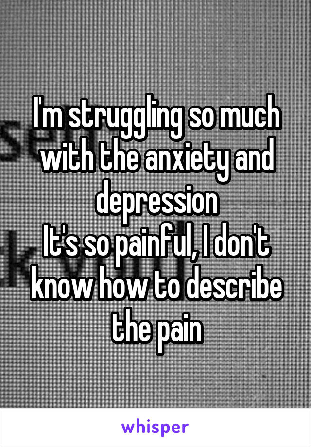 I'm struggling so much with the anxiety and depression
It's so painful, I don't know how to describe the pain