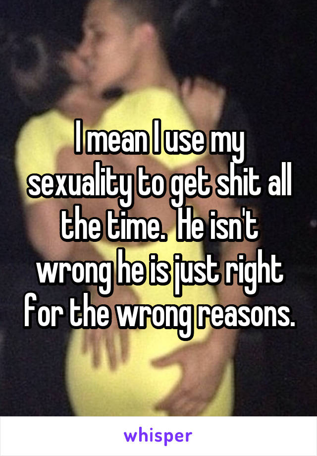 I mean I use my sexuality to get shit all the time.  He isn't wrong he is just right for the wrong reasons.