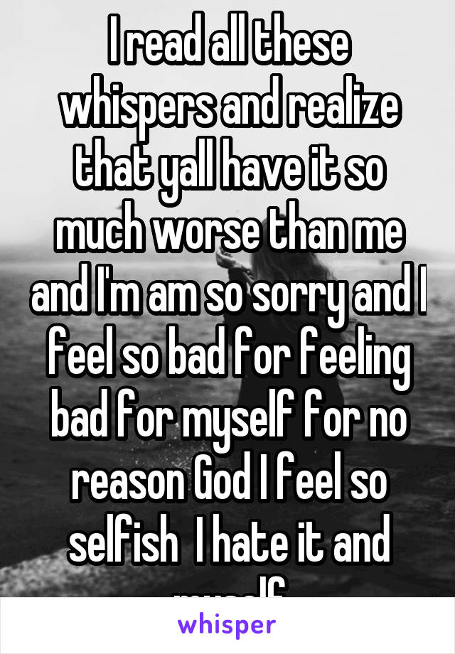 I read all these whispers and realize that yall have it so much worse than me and I'm am so sorry and I feel so bad for feeling bad for myself for no reason God I feel so selfish  I hate it and myself