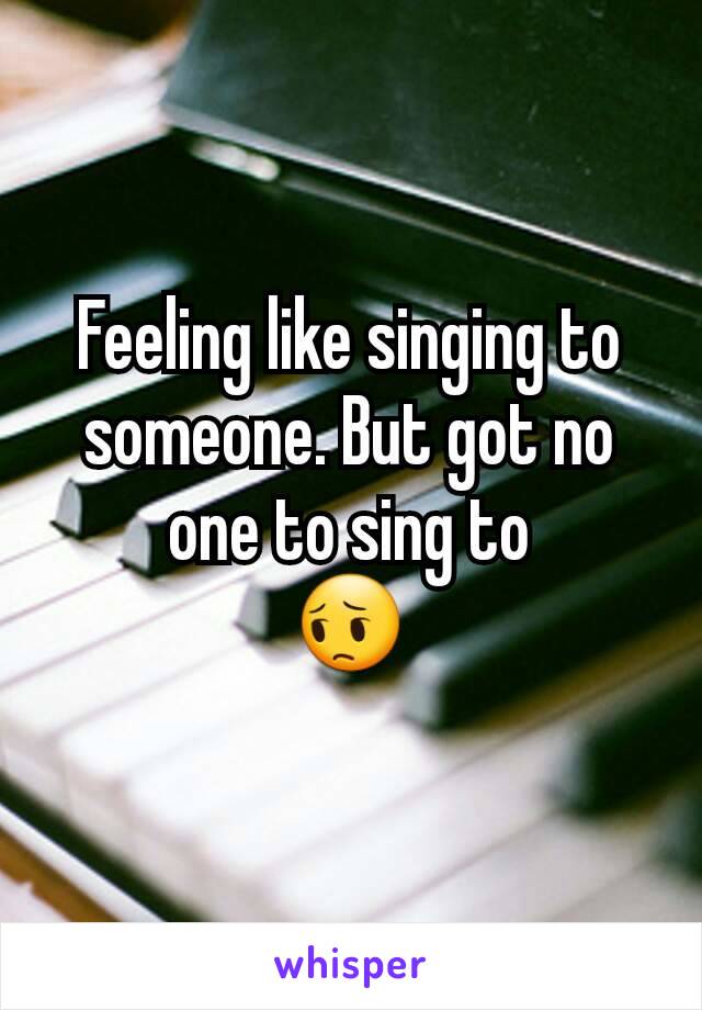 Feeling like singing to someone. But got no one to sing to
😔