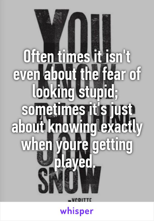 Often times it isn't even about the fear of looking stupid;  sometimes it's just about knowing exactly when youre getting played. 
