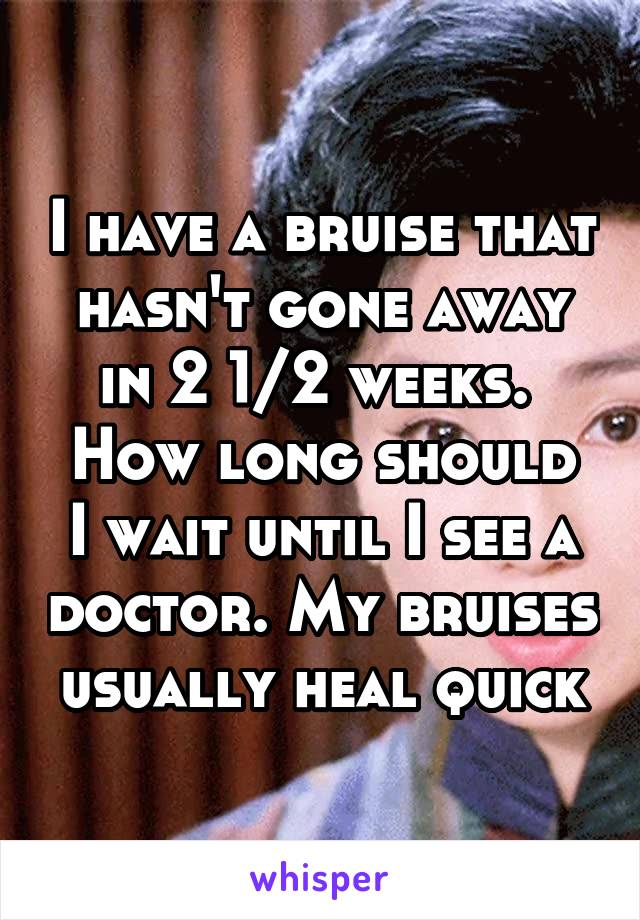 I have a bruise that hasn't gone away in 2 1/2 weeks. 
How long should I wait until I see a doctor. My bruises usually heal quick