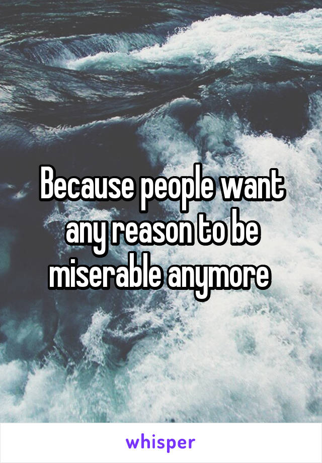 Because people want any reason to be miserable anymore 