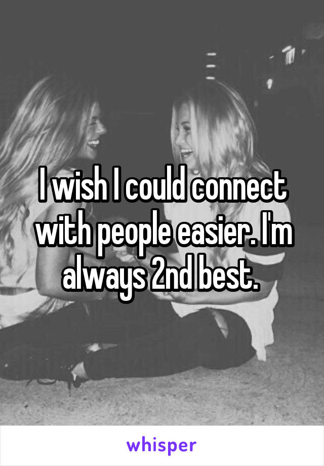 I wish I could connect with people easier. I'm always 2nd best. 