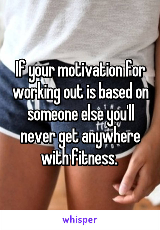 If your motivation for working out is based on someone else you'll never get anywhere with fitness. 