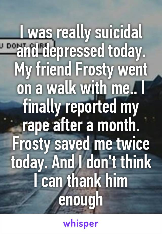 I was really suicidal and depressed today. My friend Frosty went on a walk with me.. I finally reported my rape after a month. Frosty saved me twice today. And I don't think I can thank him enough
