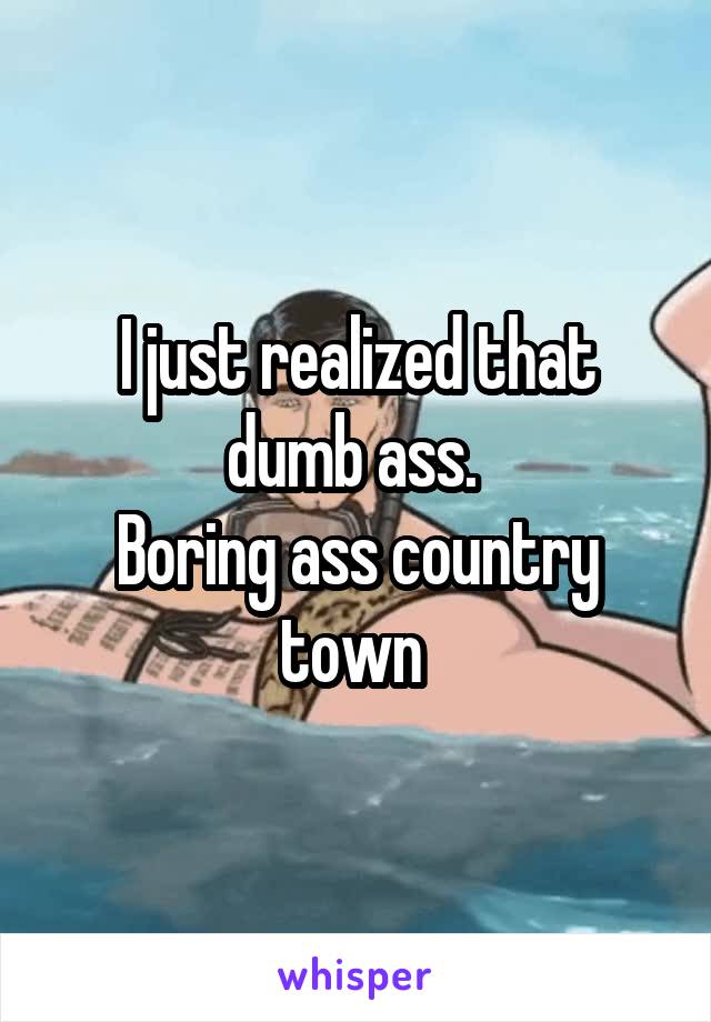 I just realized that dumb ass. 
Boring ass country town 