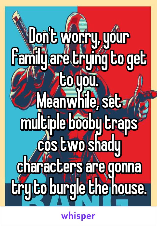 Don't worry, your family are trying to get to you.
Meanwhile, set multiple booby traps cos two shady characters are gonna try to burgle the house.