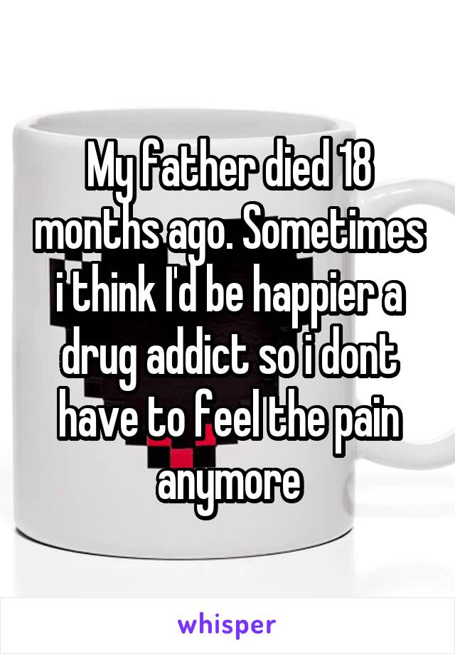 My father died 18 months ago. Sometimes i think I'd be happier a drug addict so i dont have to feel the pain anymore