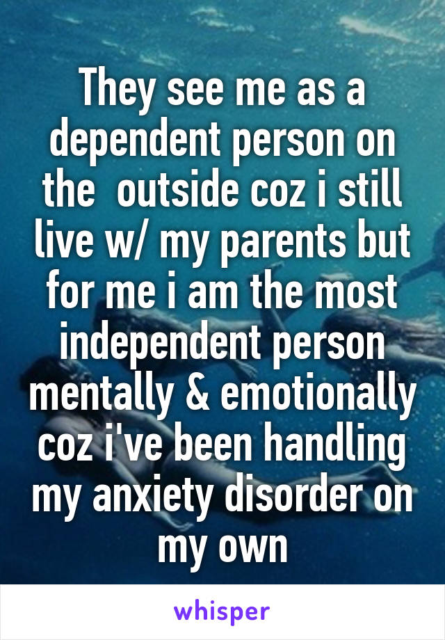 They see me as a dependent person on the  outside coz i still live w/ my parents but for me i am the most independent person mentally & emotionally coz i've been handling my anxiety disorder on my own