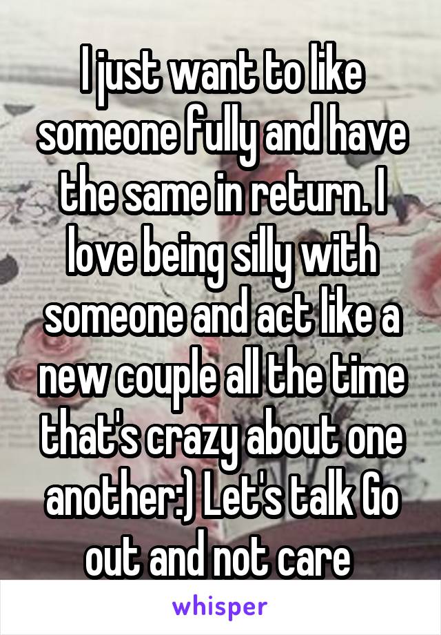 I just want to like someone fully and have the same in return. I love being silly with someone and act like a new couple all the time that's crazy about one another:) Let's talk Go out and not care 