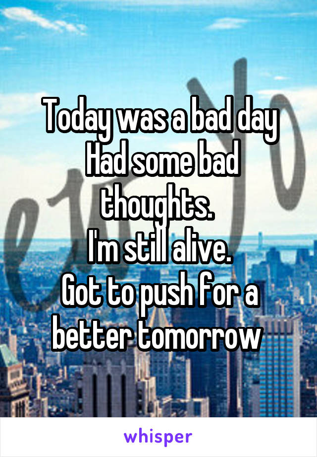 Today was a bad day
 Had some bad thoughts. 
I'm still alive.
Got to push for a better tomorrow 