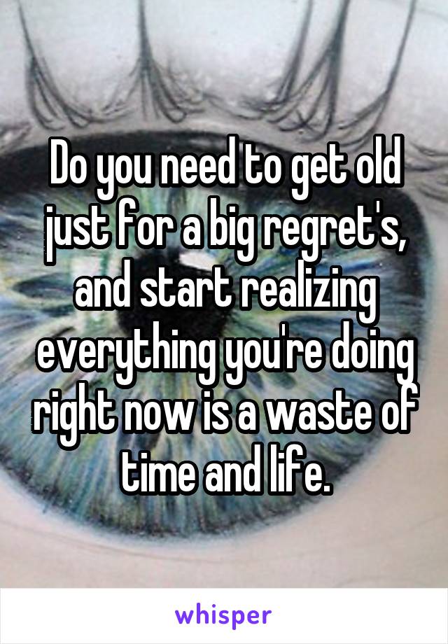 Do you need to get old just for a big regret's, and start realizing everything you're doing right now is a waste of time and life.