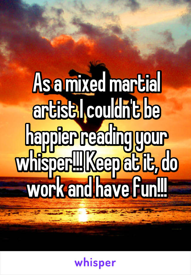 As a mixed martial artist I couldn't be happier reading your whisper!!! Keep at it, do work and have fun!!!