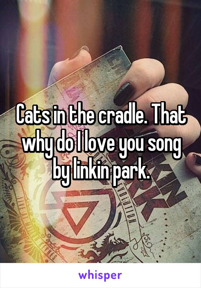Cats in the cradle. That why do I love you song by linkin park.