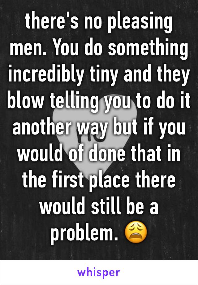 there's no pleasing men. You do something incredibly tiny and they blow telling you to do it another way but if you would of done that in the first place there would still be a problem. 😩