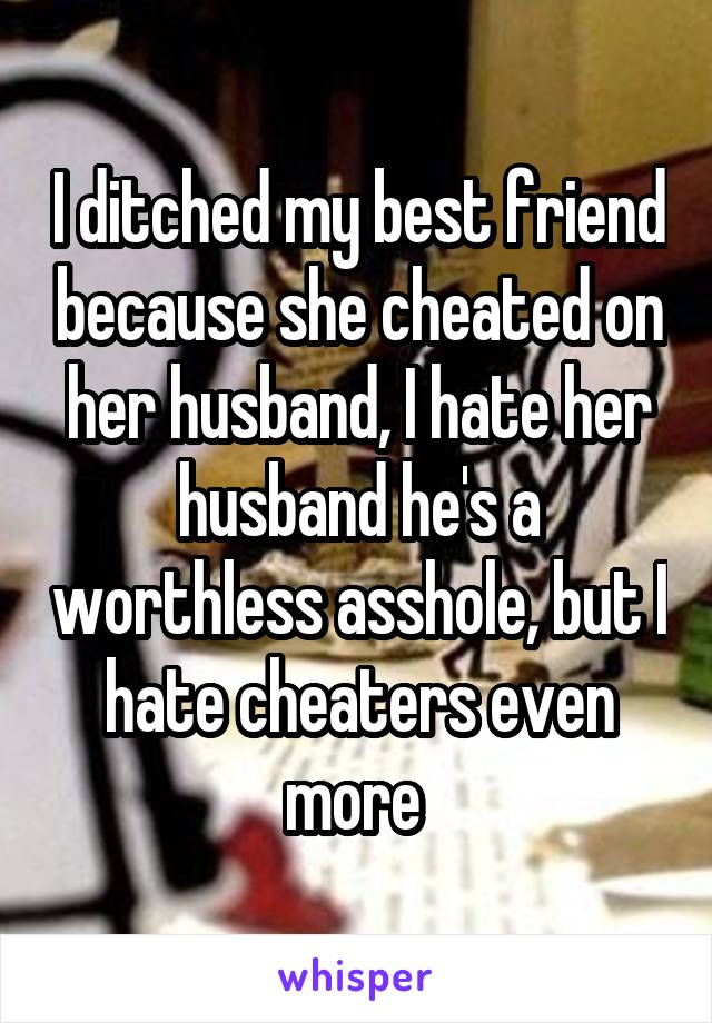 I ditched my best friend because she cheated on her husband, I hate her husband he's a worthless asshole, but I hate cheaters even more 