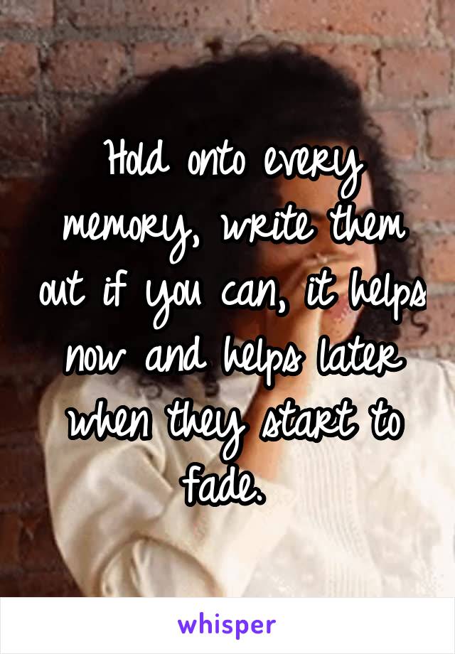 Hold onto every memory, write them out if you can, it helps now and helps later when they start to fade. 