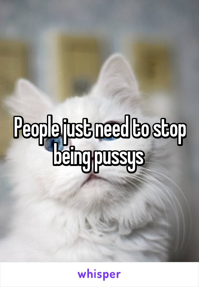 People just need to stop being pussys 