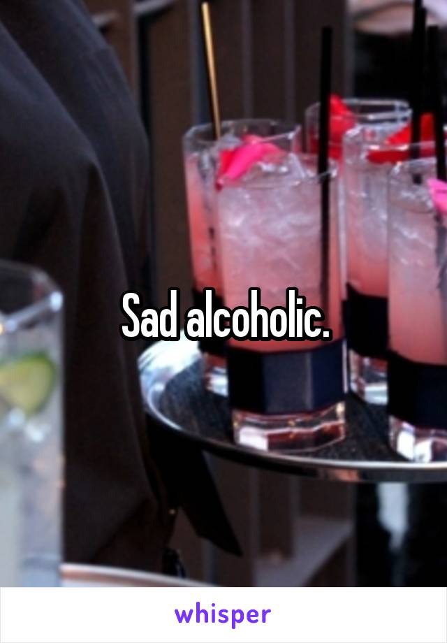 Sad alcoholic.