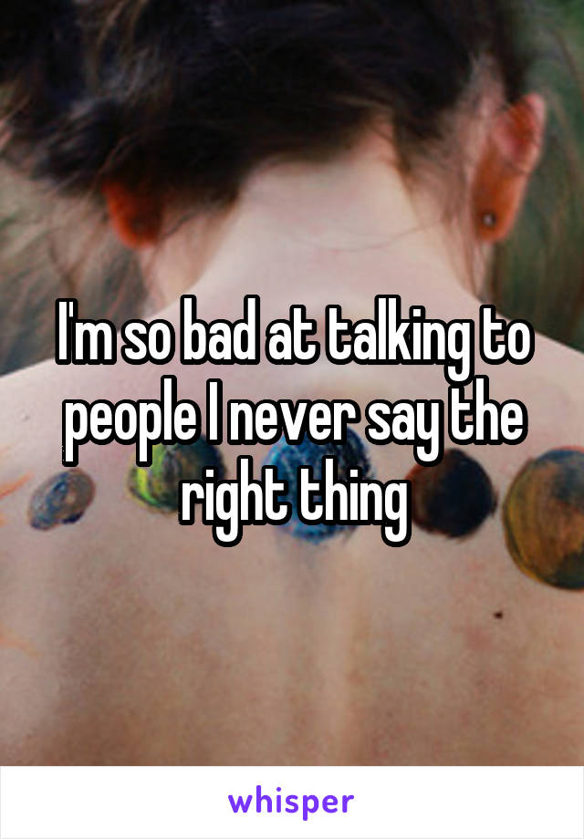 I'm so bad at talking to people I never say the right thing