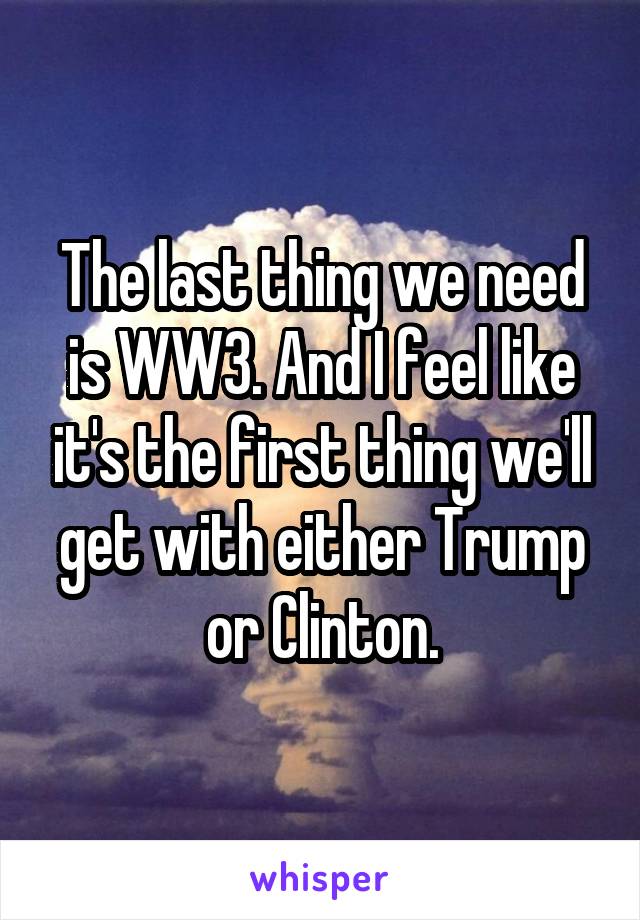 The last thing we need is WW3. And I feel like it's the first thing we'll get with either Trump or Clinton.