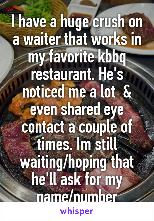 I have a huge crush on a waiter that works in my favorite kbbq restaurant. He's noticed me a lot  & even shared eye contact a couple of times. Im still waiting/hoping that he'll ask for my name/number