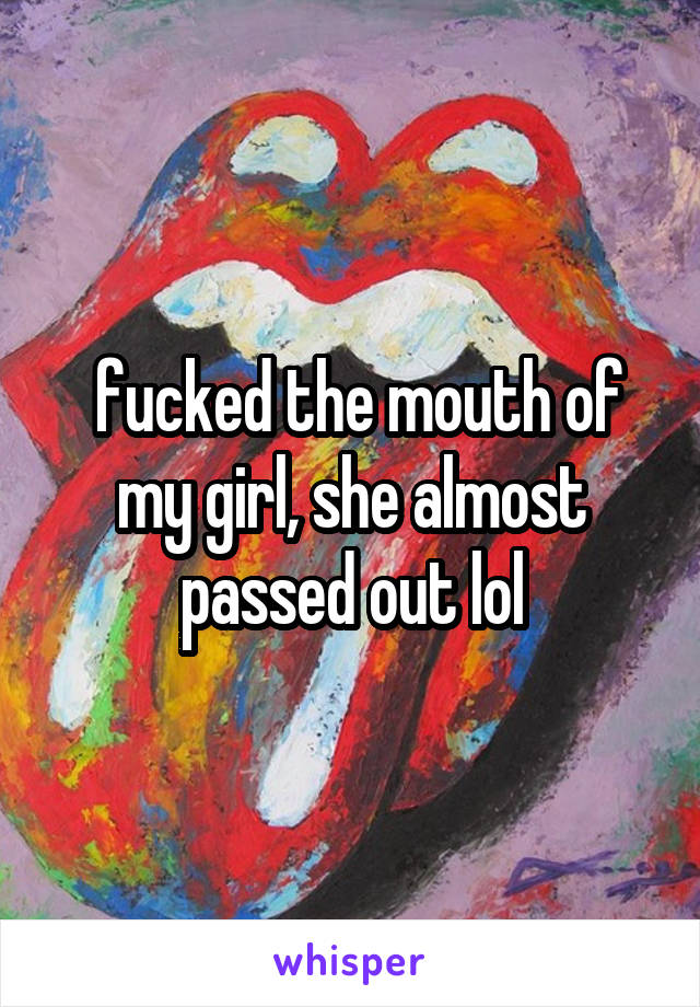  fucked the mouth of my girl, she almost passed out lol