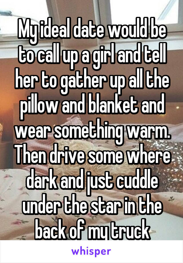 My ideal date would be to call up a girl and tell her to gather up all the pillow and blanket and wear something warm. Then drive some where dark and just cuddle under the star in the back of my truck