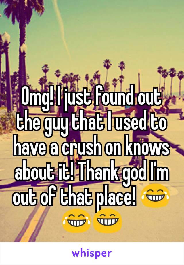Omg! I just found out the guy that I used to have a crush on knows about it! Thank god I'm out of that place! 😂😂😁