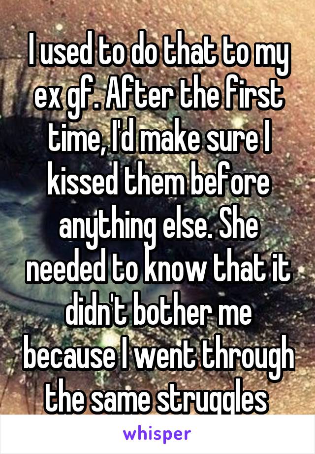 I used to do that to my ex gf. After the first time, I'd make sure I kissed them before anything else. She needed to know that it didn't bother me because I went through the same struggles 