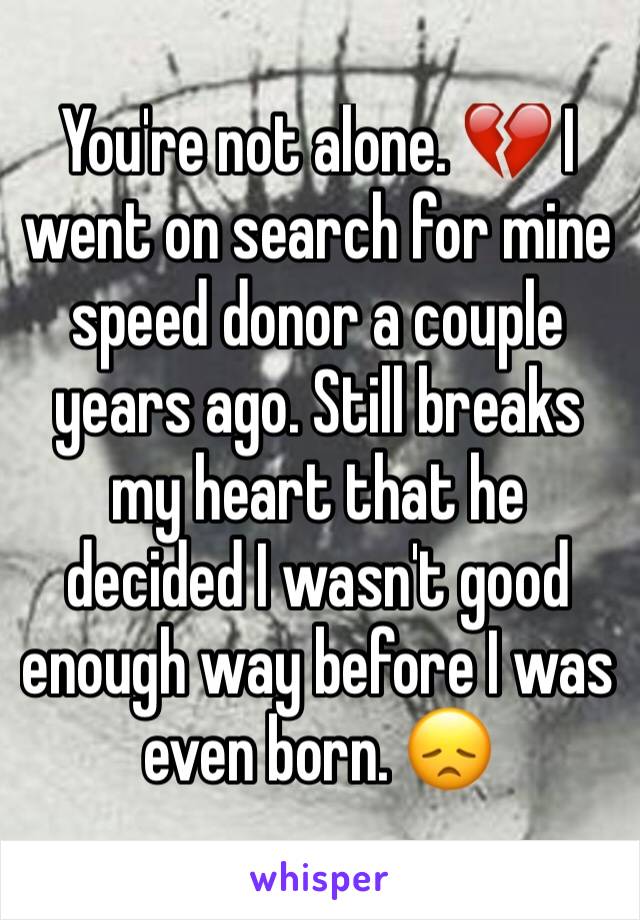 You're not alone. 💔 I went on search for mine speed donor a couple years ago. Still breaks my heart that he decided I wasn't good enough way before I was even born. 😞 