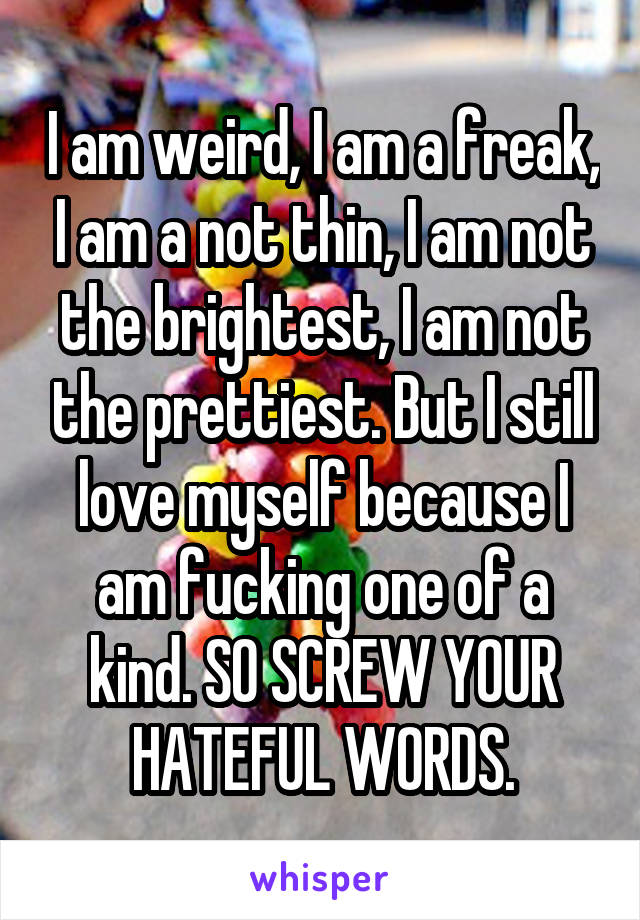 I am weird, I am a freak, I am a not thin, I am not the brightest, I am not the prettiest. But I still love myself because I am fucking one of a kind. SO SCREW YOUR HATEFUL WORDS.