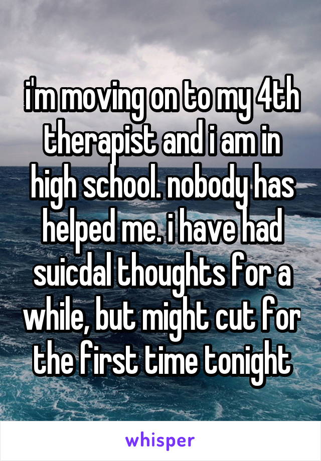 i'm moving on to my 4th therapist and i am in high school. nobody has helped me. i have had suicdal thoughts for a while, but might cut for the first time tonight