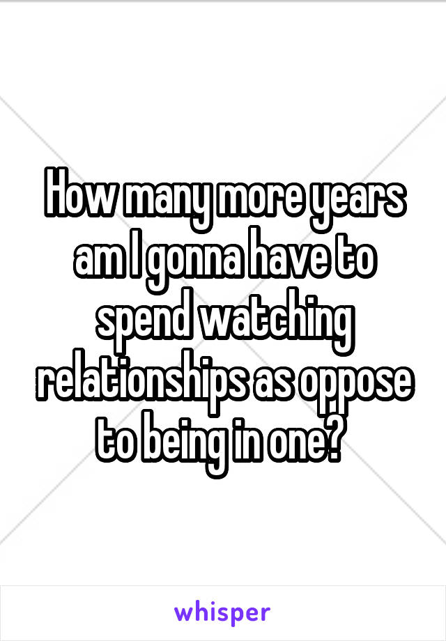 How many more years am I gonna have to spend watching relationships as oppose to being in one? 