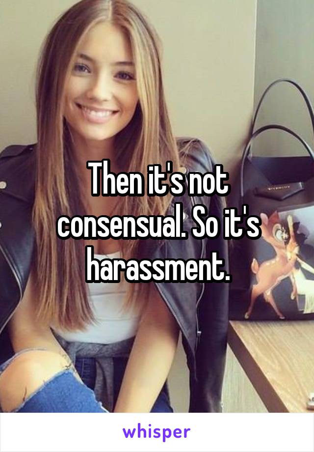 Then it's not consensual. So it's harassment.