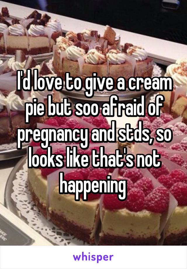 I'd love to give a cream pie but soo afraid of pregnancy and stds, so looks like that's not happening 