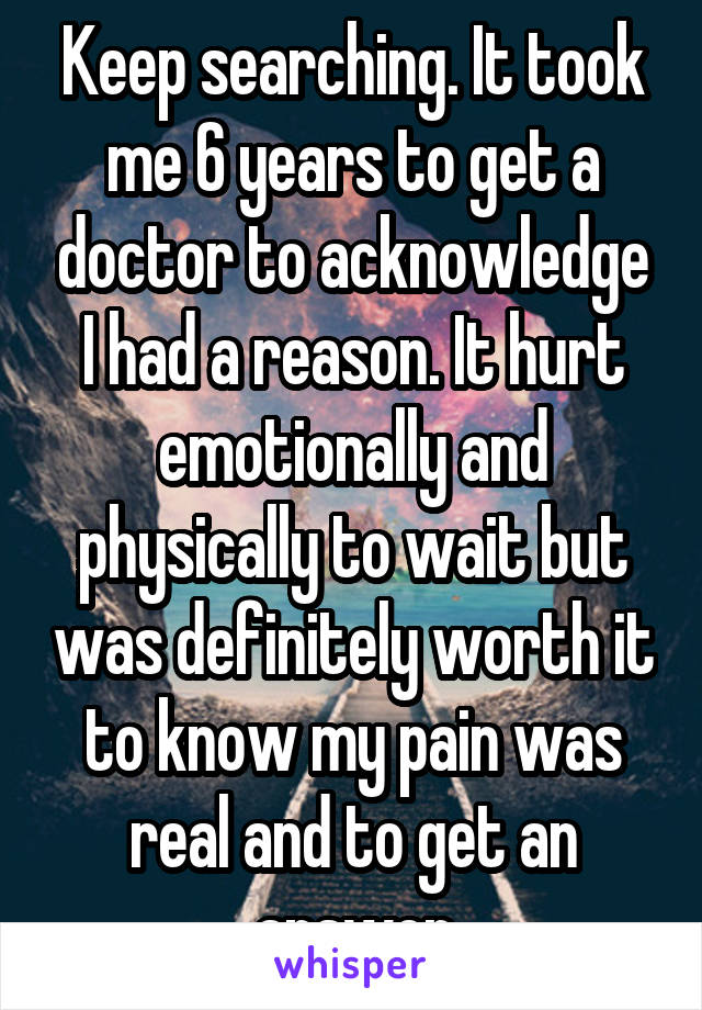 Keep searching. It took me 6 years to get a doctor to acknowledge I had a reason. It hurt emotionally and physically to wait but was definitely worth it to know my pain was real and to get an answer