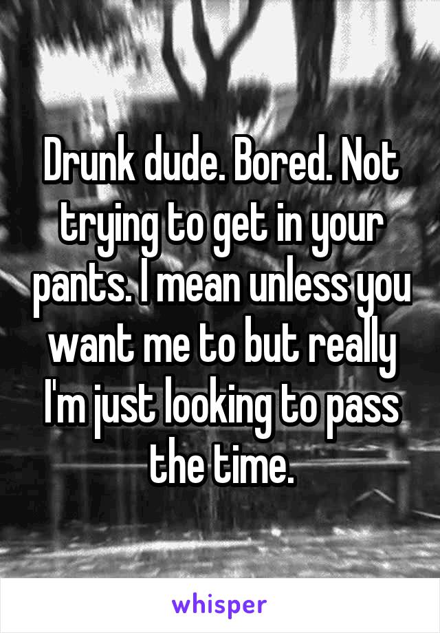 Drunk dude. Bored. Not trying to get in your pants. I mean unless you want me to but really I'm just looking to pass the time.