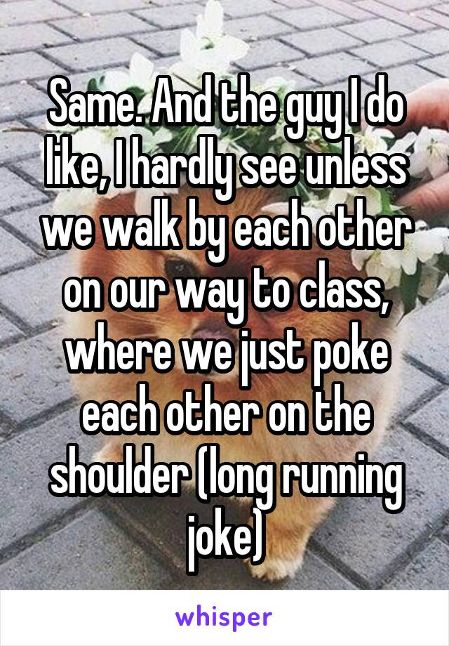 Same. And the guy I do like, I hardly see unless we walk by each other on our way to class, where we just poke each other on the shoulder (long running joke)