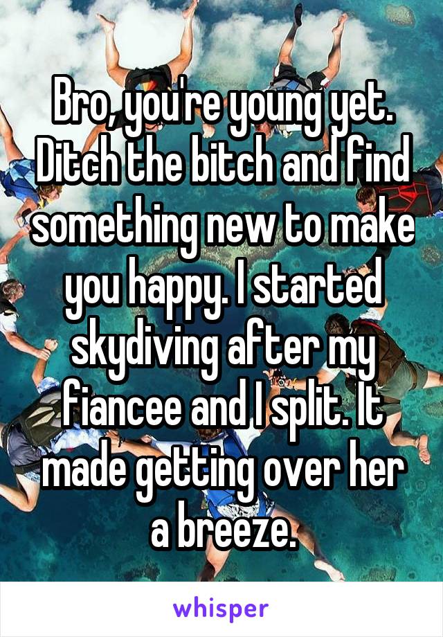 Bro, you're young yet. Ditch the bitch and find something new to make you happy. I started skydiving after my fiancee and I split. It made getting over her a breeze.