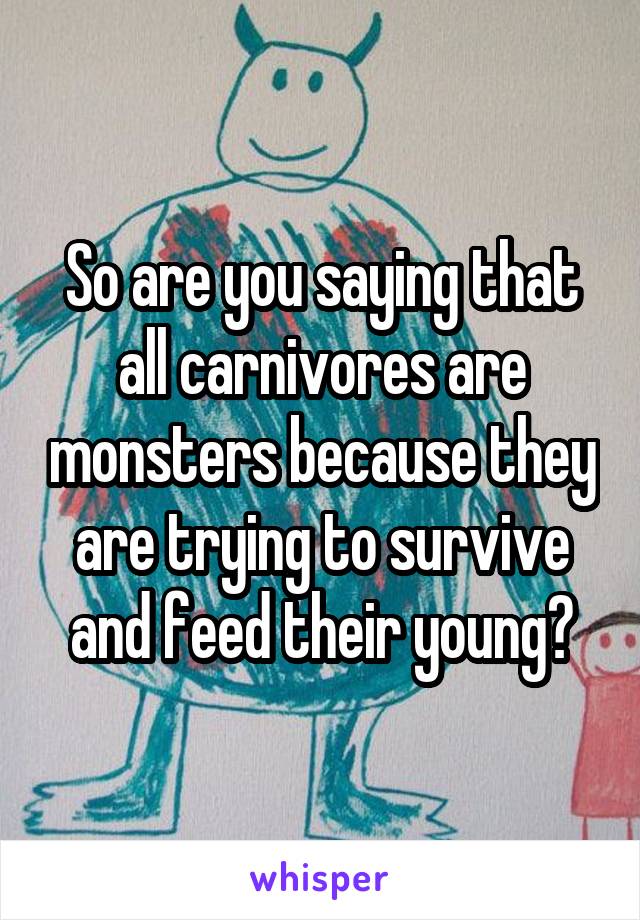 So are you saying that all carnivores are monsters because they are trying to survive and feed their young?