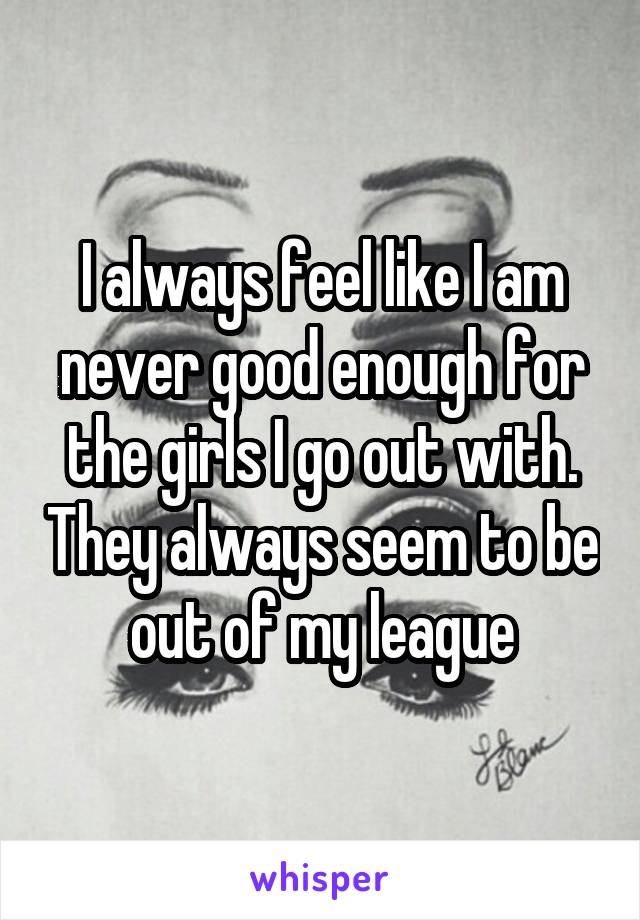 I always feel like I am never good enough for the girls I go out with. They always seem to be out of my league