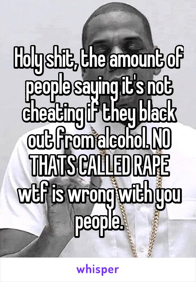 Holy shit, the amount of people saying it's not cheating if they black out from alcohol. NO THATS CALLED RAPE wtf is wrong with you people.